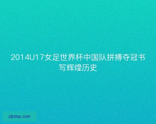2014U17女足世界杯中国队拼搏夺冠书写辉煌历史